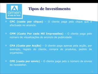 CPC (custo por clique)  – O cliente paga pelo clique que é efectuado no anúncio. CPM (Custo Por cada Mil Impressões)  – O cliente paga pelo número de visualizações do anúncio de publicidade. CPA (Custo por Acção)  – O cliente paga apenas pela acção, por exemplo, registo do cliente, compra de produtos, pedido de orçamento. CPE (custo por envio)  – O cliente paga pelo o número de envios da newsletter. 