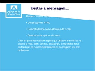 Testar a mensagen... Existem 3 testes importantes: Construção do HTML Compatibilidade com os leitores de e-mail Detectores de spam e de vírus Caso se pretenda realizar acções que utilizem formulários no próprio e-mail, flash, Java ou Javascript, é importante ter a certeza que os nossos destinatários os conseguem ver sem problemas. 