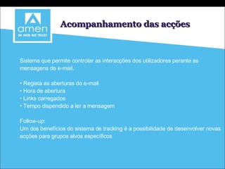 Acompanhamento das acções Sistema que permite controlar as interacções dos utilizadores perante as mensagens de e-mail. Regista as aberturas do e-mail Hora de abertura Links carregados Tempo dispendido a ler a mensagem Follow-up: Um dos benefícios do sistema de tracking é a possibilidade de desenvolver novas acções para grupos alvos específicos 