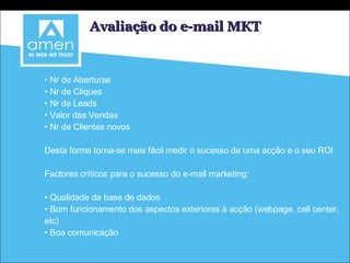 Avaliação do e-mail MKT Nr de Aberturas Nr de Cliques Nr de Leads Valor das Vendas Nr de Clientes novos Desta forma torna-se mais fácil medir o sucesso de uma acção e o seu ROI Factores críticos para o sucesso do e-mail marketing: Qualidade da base de dados Bom funcionamento dos aspectos exteriores à acção (webpage, call center, etc) Boa comunicação 