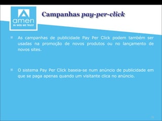As campanhas de publicidade Pay Per Click podem também ser usadas na promoção de novos produtos ou no lançamento de novos sites. O sistema Pay Per Click baseia-se num anúncio de publicidade em que se paga apenas quando um visitante clica no anúncio. 