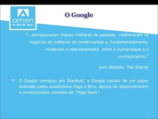 “ ...enriqueceram imenso milhares de pessoas,  melhoraram os negócios de milhares de comerciantes e, fundamentalmente, mudaram o relacionamento  entre a humanidade e o conhecimento.” Jonh Battelle, The Search O Google começou em Stanford, o Google nasceu de um paper assinado pelos acadêmicos Page e Brin, depois de desenvolverem o revolucionário conceito de “Page Rank”. 