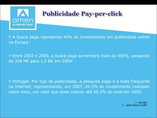 A busca paga representa 40% do investimento em publicidade online na Europa. 1 Entre 2003 e 2009, a busca paga aumentará mais de 400%, passando de 358 M€ para 1,5 B€ em 2009 2 Portugal: Por tipo de publicidade, a pesquisa paga é a mais frequente na Internet, representando, em 2007, 44.3% do investimento realizado neste meio, um valor que pode crescer até 46.2% do total em 2009. 1 – IAB 2005 2 – Jupiter Research 2007 