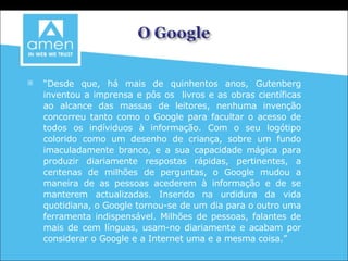 “ Desde que, há mais de quinhentos anos, Gutenberg inventou a imprensa e pôs os  livros e as obras científicas ao alcance das massas de leitores, nenhuma invenção concorreu tanto como o Google para facultar o acesso de todos os indíviduos à informação. Com o seu logótipo colorido como um desenho de criança, sobre um fundo imaculadamente branco, e a sua capacidade mágica para produzir diariamente respostas rápidas, pertinentes, a centenas de milhões de perguntas, o Google mudou a maneira de as pessoas acederem à informação e de se manterem actualizadas. Inserido na urdidura da vida quotidiana, o Google tornou-se de um dia para o outro uma ferramenta indispensável. Milhões de pessoas, falantes de mais de cem línguas, usam-no diariamente e acabam por considerar o Google e a Internet uma e a mesma coisa.” David Vise , in   Google O Fenómeno que está a mudar o mundo 
