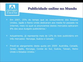 Em 2007, 25% do tempo que os consumidores dos Estados Unidos, Japão e Reino Unido dedicaram aos media foi passado na Internet, meio no qual os anunciantes destes mercados aplicaram 8% dos seus  budgets  publicitários. 1 Actualmente, já representa mais de 12% do bolo publicitário em três mercados: Noruega, Suécia e Canadá. 1 Prevê-se alargamento desta quota em 2009: Austrália, Canadá, Israel, Japão, Noruega, Coreia do Sul, Suécia, Taiwan, Reino Unido e Estados Unidos. 1 