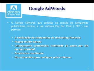O Google AdWords que consiste na criação de campanhas publicitárias on-line, é um sistema Pay Per Click ( PPC ) que permite: A realização de campanhas de marketing flexíveis Preços muito baixos Inteiramente controladas (definição do gasto por dia ou por período) ‏ Excelentes resultados Direccionadas para qualquer país e idioma. 
