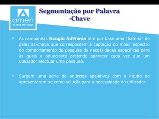 As campanhas  Google AdWords  têm por base uma “bateria” de palavras-chave que correspondem à captação do maior espectro do comportamento de pesquisa de necessidades específicas para as quais o anunciante pretende aparecer cada vez que um utilizador efectuar uma pesquisa. Surgem uma série de anúncios apelativos com o intuito de apresentarem-se como solução para a necessidade do utilizador. 