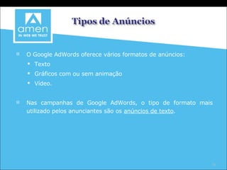 O Google AdWords oferece vários formatos de anúncios:  Texto Gráficos com ou sem animação Vídeo.  Nas campanhas de Google AdWords, o tipo de formato mais utilizado pelos anunciantes são os  anúncios de texto . 