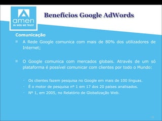 Comunicação A Rede Google comunica com mais de 80% dos utilizadores de Internet; O Google comunica com mercados globais. Através de um só plataforma é possível comunicar com clientes por todo o Mundo: Os clientes fazem pesquisa no Google em mais de 100 línguas. É o motor de pesquisa nº 1 em 17 dos 20 países analisados. Nº 1, em 2005, no Relatório de Globalização Web. 
