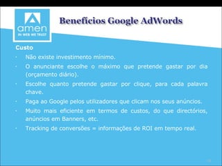 Custo Não existe investimento mínimo. O anunciante escolhe o máximo que pretende gastar por dia (orçamento diário). Escolhe quanto pretende gastar por clique, para cada palavra chave. Paga ao Google pelos utilizadores que clicam nos seus anúncios. Muito mais eficiente em termos de custos, do que directórios, anúncios em Banners, etc. Tracking de conversões = informações de ROI em tempo real. 