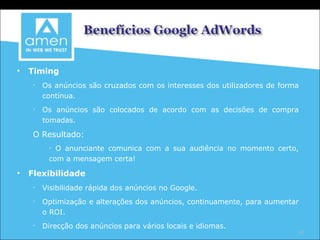 Timing Os anúncios são cruzados com os interesses dos utilizadores de forma contínua. Os anúncios são colocados de acordo com as decisões de compra tomadas. O Resultado: O anunciante comunica com a sua audiência no momento certo, com a mensagem certa! Flexibilidade Visibilidade rápida dos anúncios no Google. Optimização e alterações dos anúncios, continuamente, para aumentar o ROI. Direcção dos anúncios para vários locais e idiomas. 