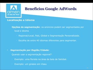 Localização e Idioma Opções de segmentação : os anúncios podem ser segmentados por local e idioma Regional/Local, País, Global e Segmentação Personalizada. Escolha de entre 40 idiomas diferentes para segmentar. Segmentação por Região/Cidade: Quando usar a segmentação regional? Exemplo: uma florista na área da baía de Setúbal. Exemplo: um ginásio em Viseu 