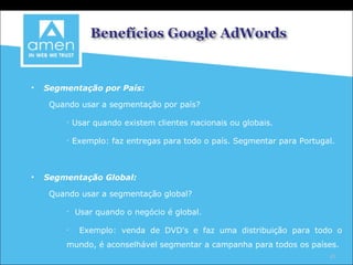 Segmentação por País: Quando usar a segmentação por país? Usar quando existem clientes nacionais ou globais. Exemplo: faz entregas para todo o país. Segmentar para Portugal. Segmentação Global: Quando usar a segmentação global? Usar quando o negócio é global. Exemplo: venda de DVD's e faz uma distribuição para todo o mundo, é aconselhável segmentar a campanha para todos os países. 