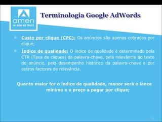 Custo por clique (CPC):   Os anúncios são apenas cobrados por clique; Índice de qualidade:   O índice de qualidade é determinado pela CTR (Taxa de cliques) da palavra-chave, pela relevância do texto do anúncio, pelo desempenho histórico da palavra-chave e por outros factores de relevância.  Quanto maior for o índice de qualidade, menor será o lance mínimo e o preço a pagar por clique; 