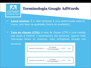 Lance mínimo :  É o valor atribuído a uma determinada palavra-chave, com base na qualidade (índice de qualidade); Taxa de cliques (CTR):   A taxa de cliques (CTR) é uma medida que ajuda a mostrar o desempenho dos anúncios. Quanto mais relevantes forem os anúncios, mais utilizadores clicarão nos anúncios.   