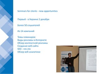 Seminars for clients - new opportunities


Первый - в Украине 2 декабря

Более 50 слушателей

Из 14 компаний

Темы семинаров:
Виды рекламы в Интернете
Обзор контекстной рекламы
Создание веб-сайта
SEO - что это
Обзор веб-аналитики
 