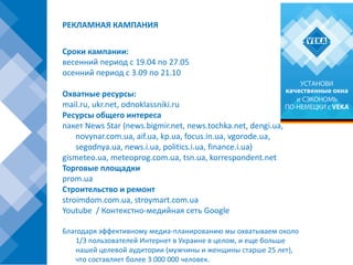 РЕКЛАМНАЯ КАМПАНИЯ


Сроки кампании:
весенний период с 19.04 по 27.05
осенний период с 3.09 по 21.10

Охватные ресурсы:
mail.ru, ukr.net, odnoklassniki.ru
Ресурсы общего интереса
пакет News Star (news.bigmir.net, news.tochka.net, dengi.ua,
    novynar.com.ua, aif.ua, kp.ua, focus.in.ua, vgorode.ua,
    segodnya.ua, news.i.ua, politics.i.ua, finance.i.ua)
gismeteo.ua, meteoprog.com.ua, tsn.ua, korrespondent.net
Торговые площадки
prom.ua
Строительство и ремонт
stroimdom.com.ua, stroymart.com.ua
Youtube / Контекстно-медийная сеть Google

Благодаря эффективному медиа-планированию мы охватываем около
   1/3 пользователей Интернет в Украине в целом, и еще больше
   нашей целевой аудитории (мужчины и женщины старше 25 лет),
   что составляет более 3 000 000 человек.
 