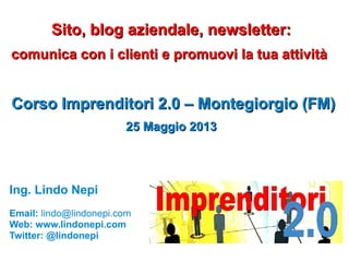 Sito, blog aziendale, newsletter:Sito, blog aziendale, newsletter:
comunica con i clienti e promuovi la tua attivitàcomunica con i clienti e promuovi la tua attività
Corso Imprenditori 2.0 – Montegiorgio (FM)Corso Imprenditori 2.0 – Montegiorgio (FM)
25 Maggio 201325 Maggio 2013
Ing. Lindo Nepi
Email: lindo@lindonepi.com
Web: www.lindonepi.com
Twitter: @lindonepi
 