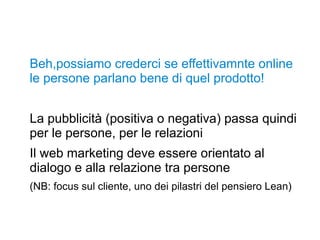 Beh,possiamo crederci se effettivamnte online
le persone parlano bene di quel prodotto!
La pubblicità (positiva o negativa) passa quindi
per le persone, per le relazioni
Il web marketing deve essere orientato al
dialogo e alla relazione tra persone
(NB: focus sul cliente, uno dei pilastri del pensiero Lean)
 