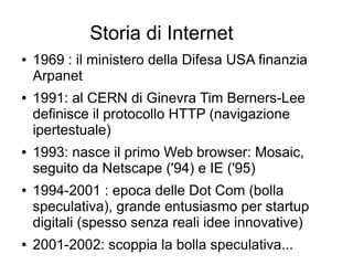 Storia di Internet
● 1969 : il ministero della Difesa USA finanzia
Arpanet
● 1991: al CERN di Ginevra Tim Berners-Lee
definisce il protocollo HTTP (navigazione
ipertestuale)
● 1993: nasce il primo Web browser: Mosaic,
seguito da Netscape ('94) e IE ('95)
● 1994-2001 : epoca delle Dot Com (bolla
speculativa), grande entusiasmo per startup
digitali (spesso senza reali idee innovative)
● 2001-2002: scoppia la bolla speculativa...
 