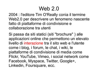 Web 2.0
2004 : l'editore Tim O'Really conia il termine
Web2.0 per descrivere un fenomeno nascente
fatto di piattaforme di condivisione e
collaborazione tra utenti
Si passa da siti statici (siti "brochure" ) alle
applicazioni online che permettono un elevato
livello di interazione tra il sito web e l'utente
come i blog, i forum, le chat, i wiki, le
piattaforme di condivisione di media come
Flickr, YouTube, Vimeo, i social network come
Facebook, Myspace, Twitter, Google+,
Linkedin, Foursquare, ecc.
 
