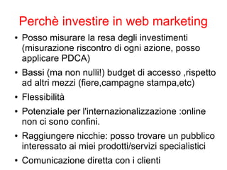 Perchè investire in web marketing
● Posso misurare la resa degli investimenti
(misurazione riscontro di ogni azione, posso
applicare PDCA)
● Bassi (ma non nulli!) budget di accesso ,rispetto
ad altri mezzi (fiere,campagne stampa,etc)
● Flessibilità
● Potenziale per l'internazionalizzazione :online
non ci sono confini.
● Raggiungere nicchie: posso trovare un pubblico
interessato ai miei prodotti/servizi specialistici
● Comunicazione diretta con i clienti
 