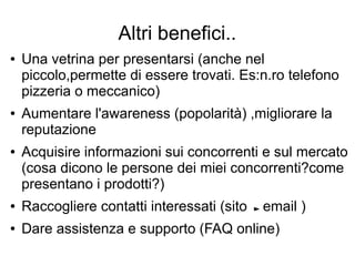 Altri benefici..
● Una vetrina per presentarsi (anche nel
piccolo,permette di essere trovati. Es:n.ro telefono
pizzeria o meccanico)
● Aumentare l'awareness (popolarità) ,migliorare la
reputazione
● Acquisire informazioni sui concorrenti e sul mercato
(cosa dicono le persone dei miei concorrenti?come
presentano i prodotti?)
● Raccogliere contatti interessati (sito email )
● Dare assistenza e supporto (FAQ online)
 