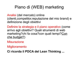 Piano di (WEB) marketing
Analisi (del mercato) online
(clienti,competitor,reputazione del mio brand) e
definizione degli obiettivi
Definire la strategia e il piano operativo (come
arrivo agli obiettivi? Quali strumenti di web
marketing?chi fa cosa?con quali tempi?Con
che budget?)
Misurazione
Miglioramento
Ci ricorda il PDCA del Lean Thinking ...
 