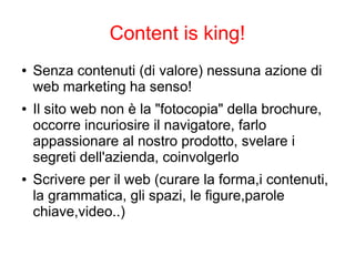 Content is king!
● Senza contenuti (di valore) nessuna azione di
web marketing ha senso!
● Il sito web non è la "fotocopia" della brochure,
occorre incuriosire il navigatore, farlo
appassionare al nostro prodotto, svelare i
segreti dell'azienda, coinvolgerlo
● Scrivere per il web (curare la forma,i contenuti,
la grammatica, gli spazi, le figure,parole
chiave,video..)
 