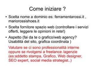 Come iniziare ?
● Scelta nome a dominio es: ferramentarossi.it ,
mariorossishoes.it
● Scelta fornitore spazio web (controllare i servizi
offerti, leggere le opinioni in rete!)
● Aspetto (fai da te o grafico/web agency?
Usabilità del sito, grafica coordinata )
Valutare se ci sono professionalità interne
oppure se rivolgersi a freelance /agenzie
(es:addetto stampa, Grafico, Web designer,
SEO expert, social media strategist..)
 
