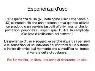 Esperienza d'uso
Per esperienza d’uso (più nota come User Experience o
UX) si intende ciò che una persona prova quando utilizza
un prodotto o un servizio (aspetti affettivi, ma anche le
percezioni personali su aspetti quali l’utilità, la semplicità
d’utilizzo e l’efficienza del sistema)
L’esperienza d’uso è soggettiva perché riguarda i pensieri
e le sensazioni di un individuo nei confronti di un sistema;
è inoltre dinamica dal momento che si modifica nel tempo
al variare delle circostanze.
Es: Un vestito, un libro, una cena al ristorante, un sito
 