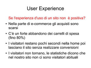User Experience
Se l'esperienza d'uso di un sito non è positiva?
● Nella parte di e-commerce gli acquisti sono
scarsi
● C’è un forte abbandono dei carrelli di spesa
(fino 80%)
● I visitatori restano pochi secondi nella home poi
lasciano il sito senza realizzare conversioni
● I visitatori non tornano, le statistiche dicono che
nel nostro sito non ci sono visitatori abituali
 