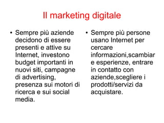 Il marketing digitale
● Sempre più aziende
decidono di essere
presenti e attive su
Internet, investono
budget importanti in
nuovi siti, campagne
di advertising,
presenza sui motori di
ricerca e sui social
media.
● Sempre più persone
usano Internet per
cercare
informazioni,scambiar
e esperienze, entrare
in contatto con
aziende,scegliere i
prodotti/servizi da
acquistare.
 