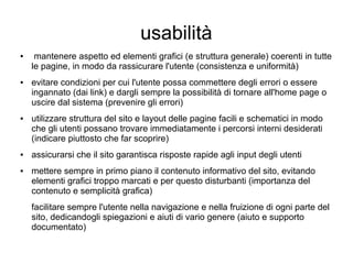 usabilità
● mantenere aspetto ed elementi grafici (e struttura generale) coerenti in tutte
le pagine, in modo da rassicurare l'utente (consistenza e uniformità)
● evitare condizioni per cui l'utente possa commettere degli errori o essere
ingannato (dai link) e dargli sempre la possibilità di tornare all'home page o
uscire dal sistema (prevenire gli errori)
● utilizzare struttura del sito e layout delle pagine facili e schematici in modo
che gli utenti possano trovare immediatamente i percorsi interni desiderati
(indicare piuttosto che far scoprire)
● assicurarsi che il sito garantisca risposte rapide agli input degli utenti
● mettere sempre in primo piano il contenuto informativo del sito, evitando
elementi grafici troppo marcati e per questo disturbanti (importanza del
contenuto e semplicità grafica)
facilitare sempre l'utente nella navigazione e nella fruizione di ogni parte del
sito, dedicandogli spiegazioni e aiuti di vario genere (aiuto e supporto
documentato)
 