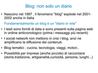 Blog: non solo un diario
● Nascono nel 1997 , il fenomeno "blog" esplode nel 2001-
2002 anche in Italia
Fondamentalmente un blog è un "diario in rete"
● I testi sono forniti di data e sono presenti sulla pagina web
in ordine anticronologico (prima i messaggi più recenti)
● I social network non mettono in crisi i blog, anzi ne
amplificano la diffusione dei contenuti.
● Blog tematici : cucina, tecnologia, viaggi, motori..
● Possibilità per imprese (anche piccole) di raccontarsi
(storie,tradizione, artigianalità,curiosità, persone, luoghi...)
 