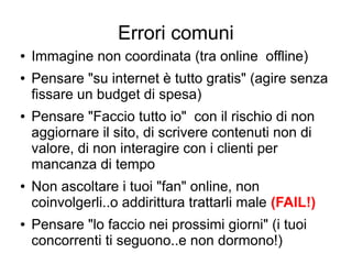 Errori comuni
● Immagine non coordinata (tra online offline)
● Pensare "su internet è tutto gratis" (agire senza
fissare un budget di spesa)
● Pensare "Faccio tutto io" con il rischio di non
aggiornare il sito, di scrivere contenuti non di
valore, di non interagire con i clienti per
mancanza di tempo
● Non ascoltare i tuoi "fan" online, non
coinvolgerli..o addirittura trattarli male (FAIL!)
● Pensare "lo faccio nei prossimi giorni" (i tuoi
concorrenti ti seguono..e non dormono!)
 