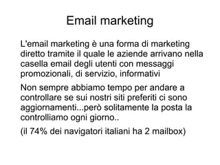 Email marketing
L'email marketing è una forma di marketing
diretto tramite il quale le aziende arrivano nella
casella email degli utenti con messaggi
promozionali, di servizio, informativi
Non sempre abbiamo tempo per andare a
controllare se sui nostri siti preferiti ci sono
aggiornamenti...però solitamente la posta la
controlliamo ogni giorno..
(il 74% dei navigatori italiani ha 2 mailbox)
 
