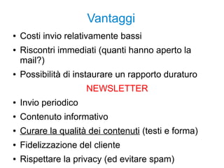 Vantaggi
● Costi invio relativamente bassi
● Riscontri immediati (quanti hanno aperto la
mail?)
● Possibilità di instaurare un rapporto duraturo
NEWSLETTER
● Invio periodico
● Contenuto informativo
● Curare la qualità dei contenuti (testi e forma)
● Fidelizzazione del cliente
● Rispettare la privacy (ed evitare spam)
 