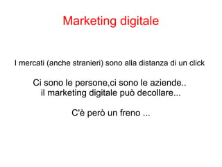 Marketing digitale
I mercati (anche stranieri) sono alla distanza di un click
Ci sono le persone,ci sono le aziende..
il marketing digitale può decollare...
C'è però un freno ...
 