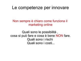 Le competenze per innovare
Non sempre è chiaro come funziona il
marketing online
Quali sono le possibilità ,
cosa si può fare e cosa è bene NON fare.
Quali sono i rischi
Quali sono i costi...
 