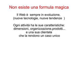 Non esiste una formula magica
Il Web è sempre in evoluzione,
(nuove tecnologie, nuove tendenze )
Ogni attività ha le sue caratteristiche:
dimensioni, organizzazione,prodotti...
e una sua clientela
che la rendono un caso unico
 