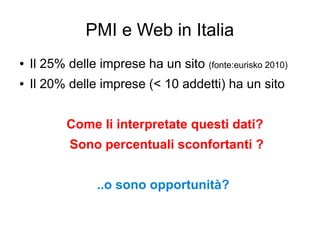 PMI e Web in Italia
● Il 25% delle imprese ha un sito (fonte:eurisko 2010)
● Il 20% delle imprese (< 10 addetti) ha un sito
Come li interpretate questi dati?
Sono percentuali sconfortanti ?
..o sono opportunità?
 