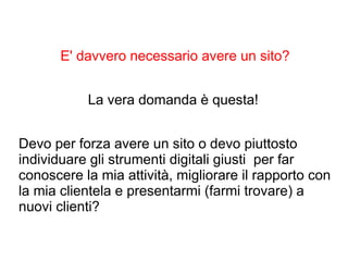E' davvero necessario avere un sito?
La vera domanda è questa!
Devo per forza avere un sito o devo piuttosto
individuare gli strumenti digitali giusti per far
conoscere la mia attività, migliorare il rapporto con
la mia clientela e presentarmi (farmi trovare) a
nuovi clienti?
 