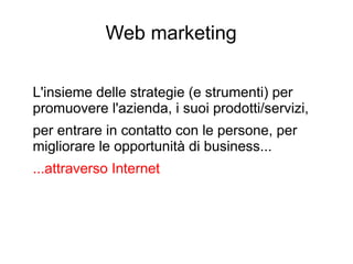 Web marketing
L'insieme delle strategie (e strumenti) per
promuovere l'azienda, i suoi prodotti/servizi,
per entrare in contatto con le persone, per
migliorare le opportunità di business...
...attraverso Internet
 