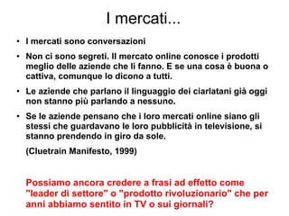 I mercati...
● I mercati sono conversazioni
● Non ci sono segreti. Il mercato online conosce i prodotti
meglio delle aziende che li fanno. E se una cosa è buona o
cattiva, comunque lo dicono a tutti.
● Le aziende che parlano il linguaggio dei ciarlatani già oggi
non stanno più parlando a nessuno.
● Se le aziende pensano che i loro mercati online siano gli
stessi che guardavano le loro pubblicità in televisione, si
stanno prendendo in giro da sole.
(Cluetrain Manifesto, 1999)
Possiamo ancora credere a frasi ad effetto come
"leader di settore" o "prodotto rivoluzionario" che per
anni abbiamo sentito in TV o sui giornali?
 
