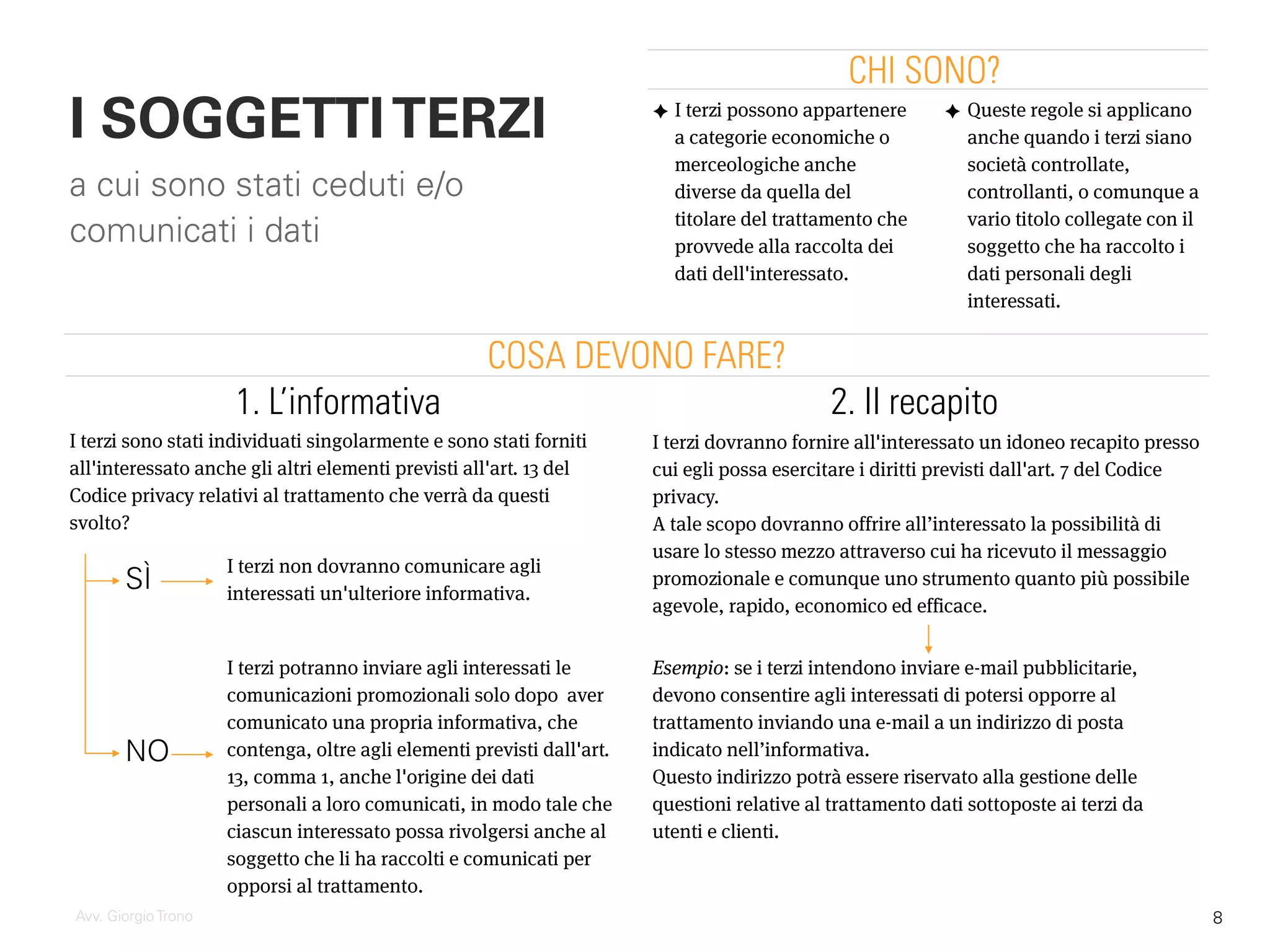 ✦ I terzi possono appartenere
a categorie economiche o
merceologiche anche
diverse da quella del
titolare del trattamento che
provvede alla raccolta dei
dati dell'interessato.
I SOGGETTITERZI
a cui sono stati ceduti e/o
comunicati i dati
Avv. Giorgio Trono
I terzi potranno inviare agli interessati le
comunicazioni promozionali solo dopo aver
comunicato una propria informativa, che
contenga, oltre agli elementi previsti dall'art.
13, comma 1, anche l'origine dei dati
personali a loro comunicati, in modo tale che
ciascun interessato possa rivolgersi anche al
soggetto che li ha raccolti e comunicati per
opporsi al trattamento.
I terzi dovranno fornire all'interessato un idoneo recapito presso
cui egli possa esercitare i diritti previsti dall'art. 7 del Codice
privacy.
A tale scopo dovranno offrire all’interessato la possibilità di
usare lo stesso mezzo attraverso cui ha ricevuto il messaggio
promozionale e comunque uno strumento quanto più possibile
agevole, rapido, economico ed efficace.
CHI SONO?
COSA DEVONO FARE?
Esempio: se i terzi intendono inviare e-mail pubblicitarie,
devono consentire agli interessati di potersi opporre al
trattamento inviando una e-mail a un indirizzo di posta
indicato nell’informativa.
Questo indirizzo potrà essere riservato alla gestione delle
questioni relative al trattamento dati sottoposte ai terzi da
utenti e clienti.
2. Il recapito
I terzi sono stati individuati singolarmente e sono stati forniti
all'interessato anche gli altri elementi previsti all'art. 13 del
Codice privacy relativi al trattamento che verrà da questi
svolto?
I terzi non dovranno comunicare agli
interessati un'ulteriore informativa.
1. L’informativa
SÌ
NO
✦ Queste regole si applicano
anche quando i terzi siano
società controllate,
controllanti, o comunque a
vario titolo collegate con il
soggetto che ha raccolto i
dati personali degli
interessati.
8