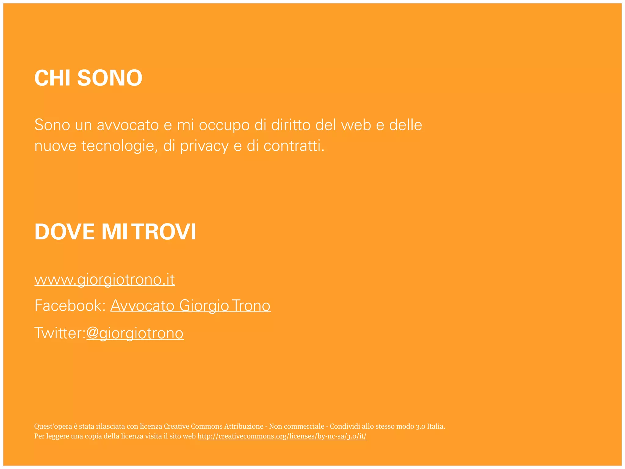 www.giorgiotrono.it
Facebook: Avvocato Giorgio Trono
Twitter:@giorgiotrono
Quest'opera è stata rilasciata con licenza Creative Commons Attribuzione - Non commerciale - Condividi allo stesso modo 3.0 Italia.
Per leggere una copia della licenza visita il sito web http://creativecommons.org/licenses/by-nc-sa/3.0/it/
CHI SONO
Sono un avvocato e mi occupo di diritto del web e delle
nuove tecnologie, di privacy e di contratti.
DOVE MITROVI