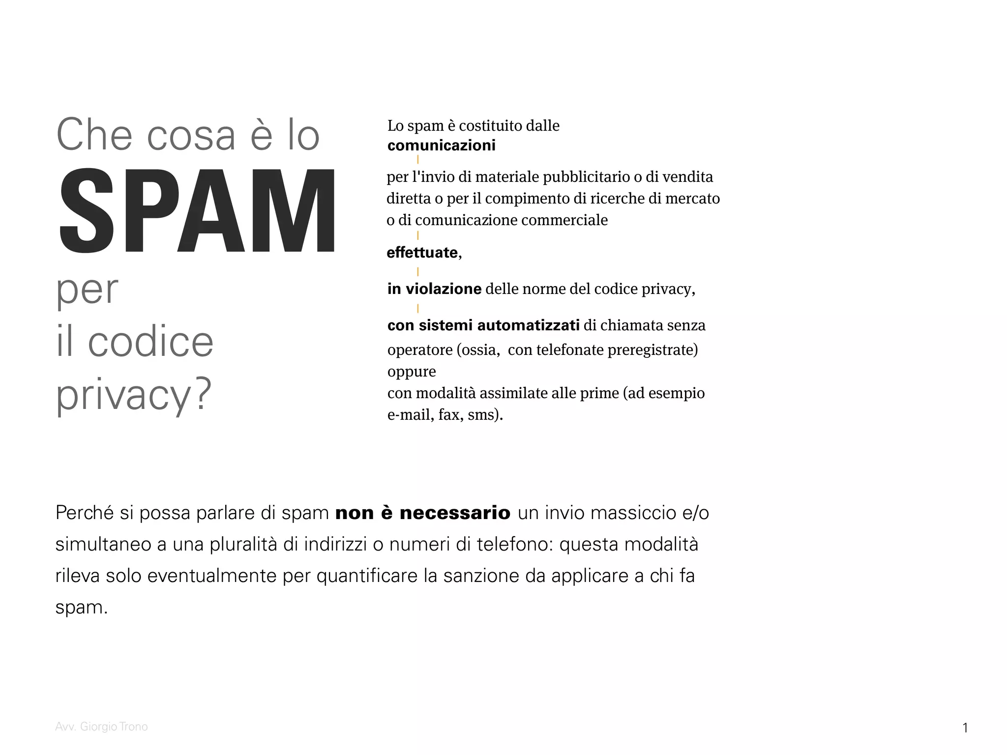 per l'invio di materiale pubblicitario o di vendita
diretta o per il compimento di ricerche di mercato
o di comunicazione commerciale
effettuate,
in violazione delle norme del codice privacy,
con sistemi automatizzati di chiamata senza
operatore (ossia, con telefonate preregistrate)
oppure
con modalità assimilate alle prime (ad esempio
e-mail, fax, sms).
Lo spam è costituito dalle
comunicazioniChe cosa è lo
SPAMper
il codice
privacy?
Perché si possa parlare di spam non è necessario un invio massiccio e/o
simultaneo a una pluralità di indirizzi o numeri di telefono: questa modalità
rileva solo eventualmente per quantificare la sanzione da applicare a chi fa
spam.
Avv. Giorgio Trono 1