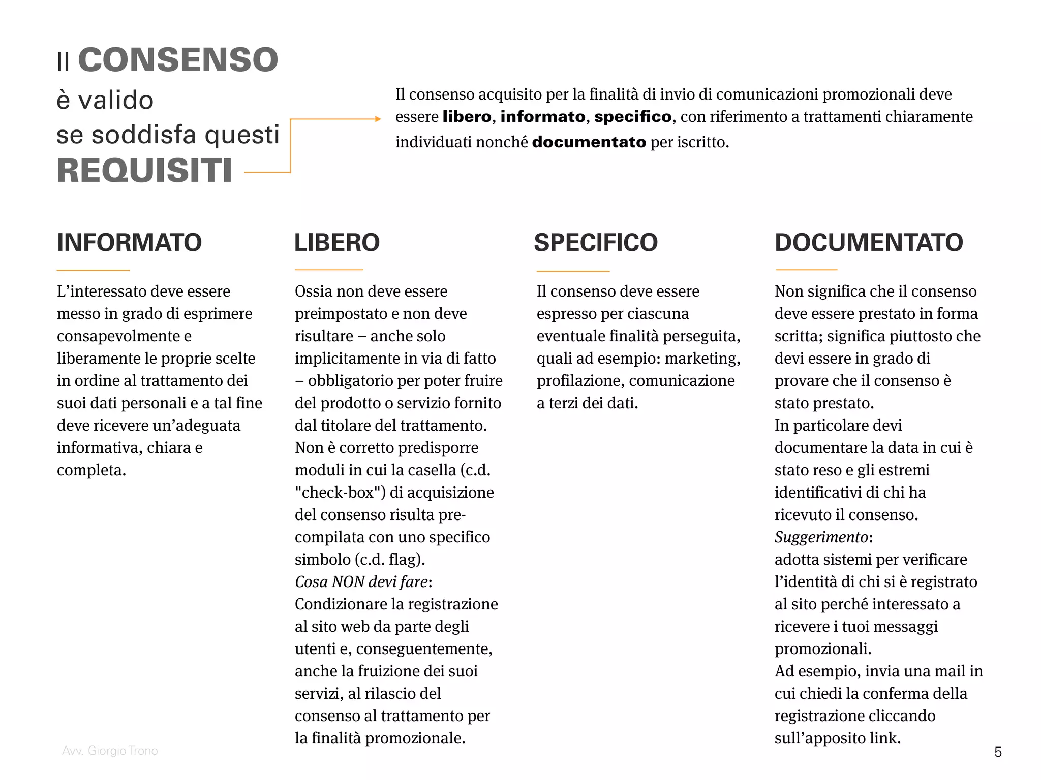 INFORMATO
Il consenso acquisito per la finalità di invio di comunicazioni promozionali deve
essere libero, informato, specifico, con riferimento a trattamenti chiaramente
individuati nonché documentato per iscritto.
Il CONSENSO
è valido
se soddisfa questi
REQUISITI
Avv. Giorgio Trono
L’interessato deve essere
messo in grado di esprimere
consapevolmente e
liberamente le proprie scelte
in ordine al trattamento dei
suoi dati personali e a tal fine
deve ricevere un’adeguata
informativa, chiara e
completa.
Ossia non deve essere
preimpostato e non deve
risultare – anche solo
implicitamente in via di fatto
– obbligatorio per poter fruire
del prodotto o servizio fornito
dal titolare del trattamento.
Non è corretto predisporre
moduli in cui la casella (c.d.
"check-box") di acquisizione
del consenso risulta pre-
compilata con uno specifico
simbolo (c.d. flag).
Cosa NON devi fare:
Condizionare la registrazione
al sito web da parte degli
utenti e, conseguentemente,
anche la fruizione dei suoi
servizi, al rilascio del
consenso al trattamento per
la finalità promozionale.
LIBERO SPECIFICO DOCUMENTATO
Il consenso deve essere
espresso per ciascuna
eventuale finalità perseguita,
quali ad esempio: marketing,
profilazione, comunicazione
a terzi dei dati.
Non significa che il consenso
deve essere prestato in forma
scritta; significa piuttosto che
devi essere in grado di
provare che il consenso è
stato prestato.
In particolare devi
documentare la data in cui è
stato reso e gli estremi
identificativi di chi ha
ricevuto il consenso.
Suggerimento:
adotta sistemi per verificare
l’identità di chi si è registrato
al sito perché interessato a
ricevere i tuoi messaggi
promozionali.
Ad esempio, invia una mail in
cui chiedi la conferma della
registrazione cliccando
sull’apposito link.
5