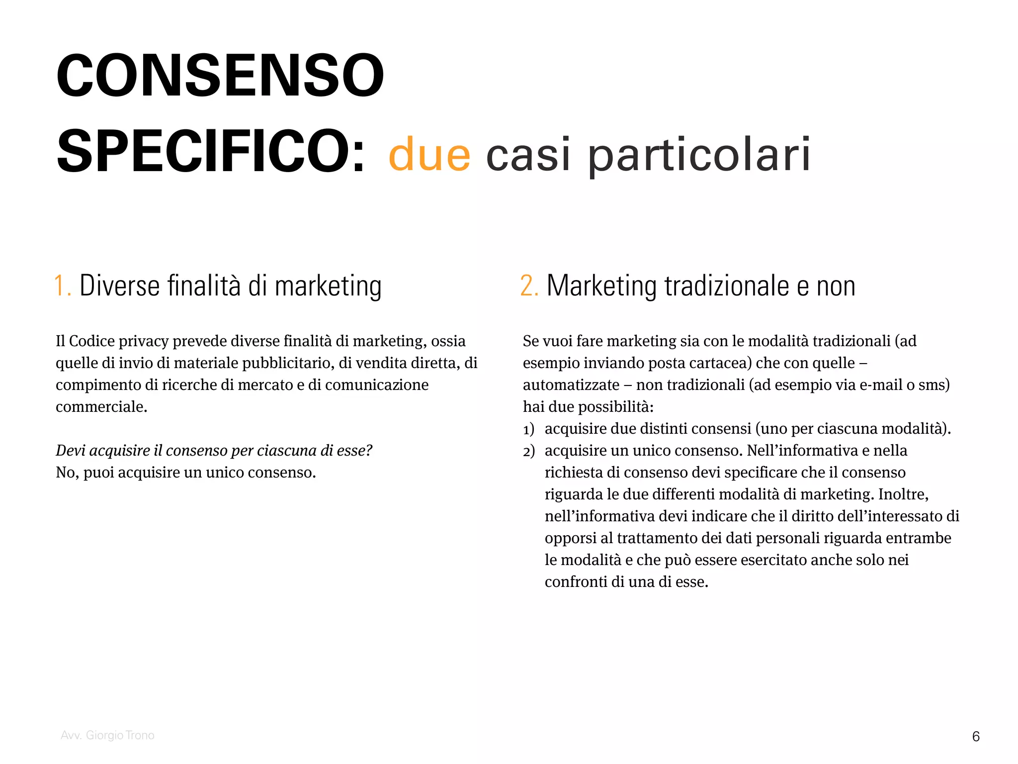 Il Codice privacy prevede diverse finalità di marketing, ossia
quelle di invio di materiale pubblicitario, di vendita diretta, di
compimento di ricerche di mercato e di comunicazione
commerciale.
Devi acquisire il consenso per ciascuna di esse?
No, puoi acquisire un unico consenso.
CONSENSO
SPECIFICO:
Avv. Giorgio Trono
Se vuoi fare marketing sia con le modalità tradizionali (ad
esempio inviando posta cartacea) che con quelle –
automatizzate – non tradizionali (ad esempio via e-mail o sms)
hai due possibilità:
1) acquisire due distinti consensi (uno per ciascuna modalità).
2) acquisire un unico consenso. Nell’informativa e nella
richiesta di consenso devi specificare che il consenso
riguarda le due differenti modalità di marketing. Inoltre,
nell’informativa devi indicare che il diritto dell’interessato di
opporsi al trattamento dei dati personali riguarda entrambe
le modalità e che può essere esercitato anche solo nei
confronti di una di esse.
1. Diverse finalità di marketing 2. Marketing tradizionale e non
due casi particolari
6